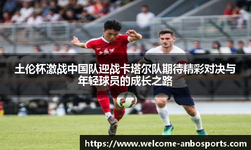 土伦杯激战中国队迎战卡塔尔队期待精彩对决与年轻球员的成长之路