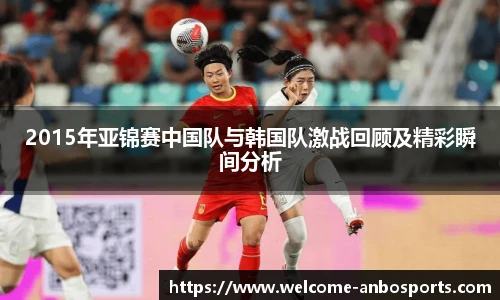 2015年亚锦赛中国队与韩国队激战回顾及精彩瞬间分析